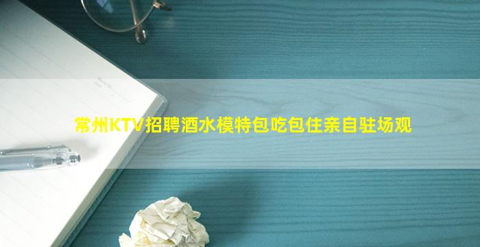 常州KTV招聘酒水模特包吃包住亲自驻场观